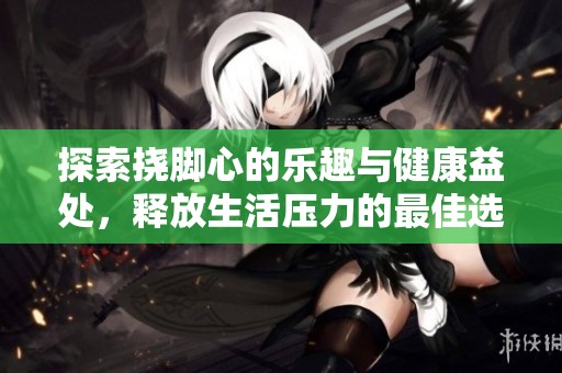 探索挠脚心的乐趣与健康益处，释放生活压力的最佳选择