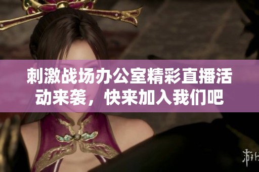 刺激战场办公室精彩直播活动来袭，快来加入我们吧