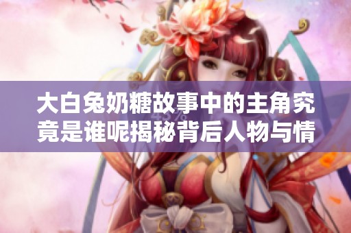 大白兔奶糖故事中的主角究竟是谁呢揭秘背后人物与情感