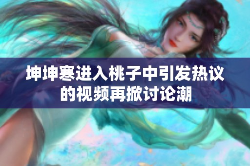 坤坤寒进入桃子中引发热议的视频再掀讨论潮