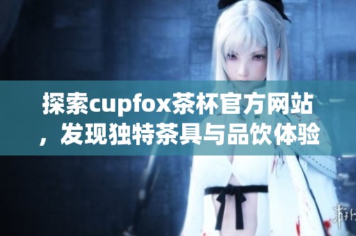 探索cupfox茶杯官方网站，发现独特茶具与品饮体验