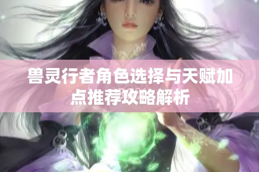 兽灵行者角色选择与天赋加点推荐攻略解析
