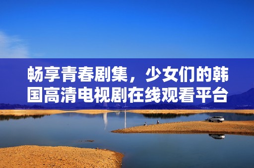 畅享青春剧集，少女们的韩国高清电视剧在线观看平台