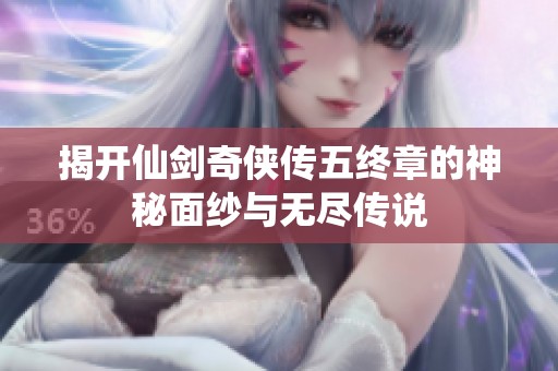 揭开仙剑奇侠传五终章的神秘面纱与无尽传说