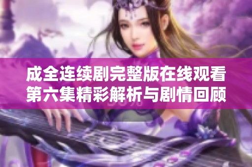 成全连续剧完整版在线观看第六集精彩解析与剧情回顾