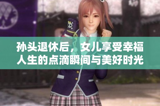 孙头退休后，女儿享受幸福人生的点滴瞬间与美好时光