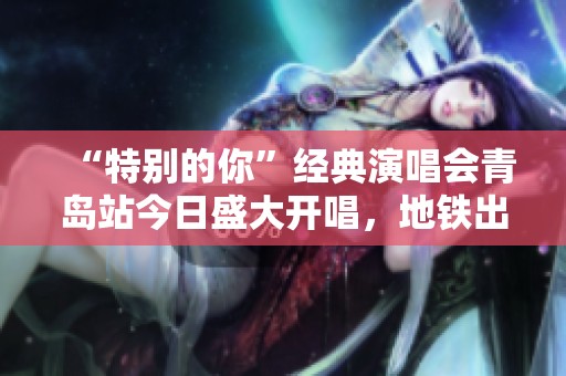 “特别的你”经典演唱会青岛站今日盛大开唱，地铁出行指南新鲜出炉！