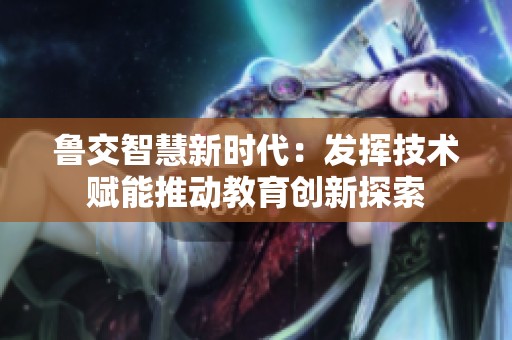 鲁交智慧新时代：发挥技术赋能推动教育创新探索