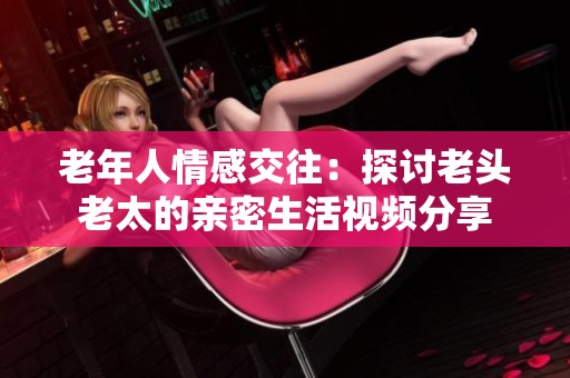 老年人情感交往：探讨老头老太的亲密生活视频分享