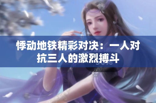悸动地铁精彩对决：一人对抗三人的激烈搏斗