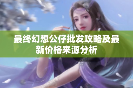 最终幻想公仔批发攻略及最新价格来源分析
