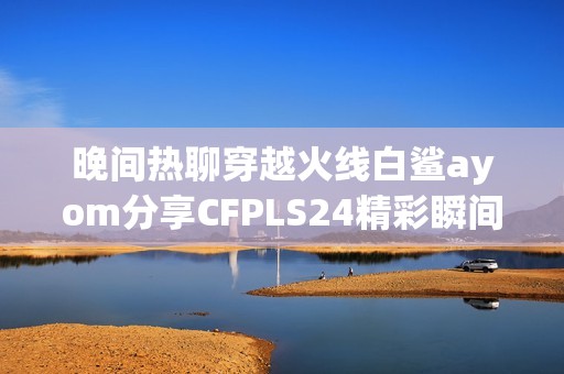 晚间热聊穿越火线白鲨ayom分享CFPLS24精彩瞬间