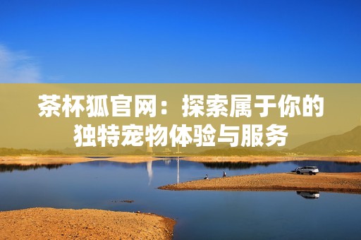 茶杯狐官网：探索属于你的独特宠物体验与服务