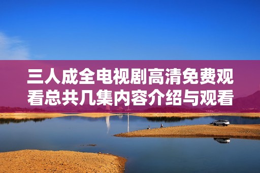 三人成全电视剧高清免费观看总共几集内容介绍与观看指南
