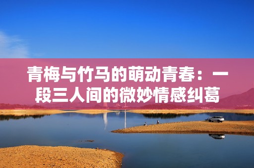 青梅与竹马的萌动青春：一段三人间的微妙情感纠葛
