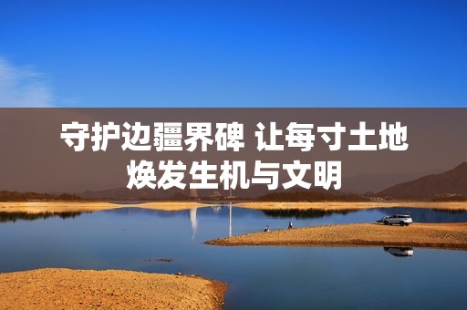 守护边疆界碑 让每寸土地焕发生机与文明