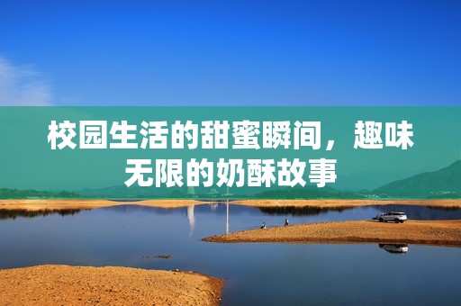 校园生活的甜蜜瞬间，趣味无限的奶酥故事