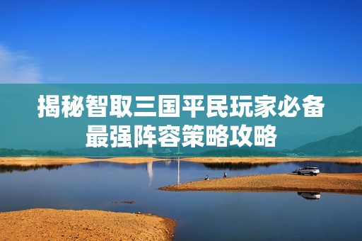 揭秘智取三国平民玩家必备最强阵容策略攻略
