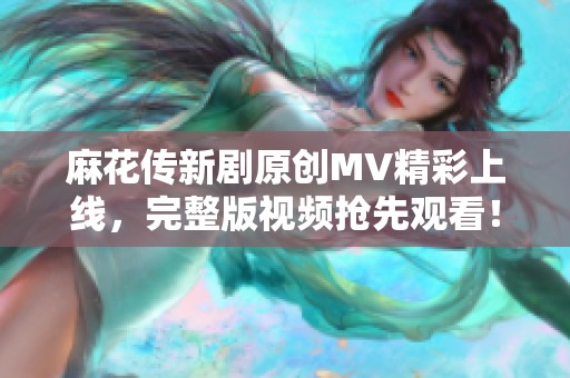 麻花传新剧原创MV精彩上线，完整版视频抢先观看！