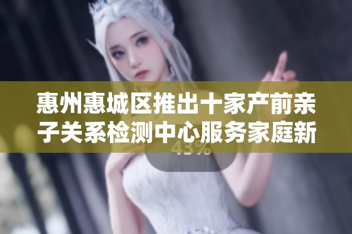 惠州惠城区推出十家产前亲子关系检测中心服务家庭新选择