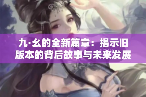 九·幺的全新篇章：揭示旧版本的背后故事与未来发展