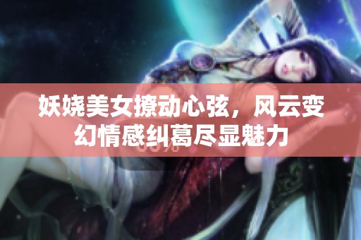 妖娆美女撩动心弦，风云变幻情感纠葛尽显魅力