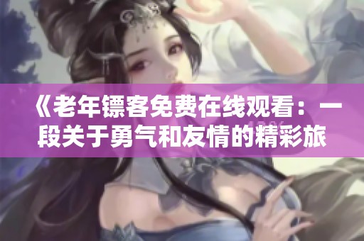 《老年镖客免费在线观看：一段关于勇气和友情的精彩旅程》