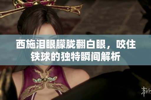 西施泪眼朦胧翻白眼，咬住铁球的独特瞬间解析