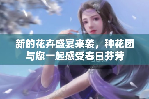 新的花卉盛宴来袭，种花团与您一起感受春日芬芳