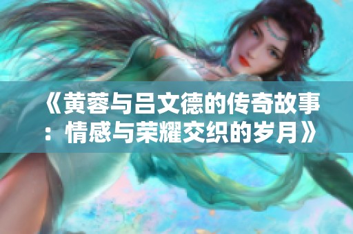 《黄蓉与吕文德的传奇故事：情感与荣耀交织的岁月》