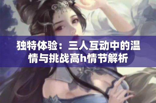 独特体验：三人互动中的温情与挑战高h情节解析