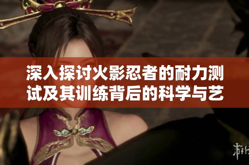 深入探讨火影忍者的耐力测试及其训练背后的科学与艺术