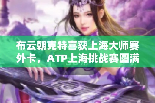 布云朝克特喜获上海大师赛外卡，ATP上海挑战赛圆满落幕