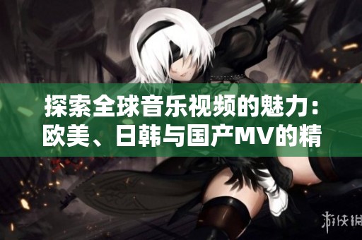 探索全球音乐视频的魅力：欧美、日韩与国产MV的精彩对比