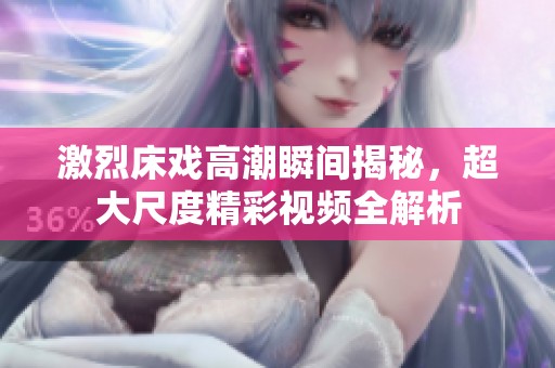 激烈床戏高潮瞬间揭秘，超大尺度精彩视频全解析