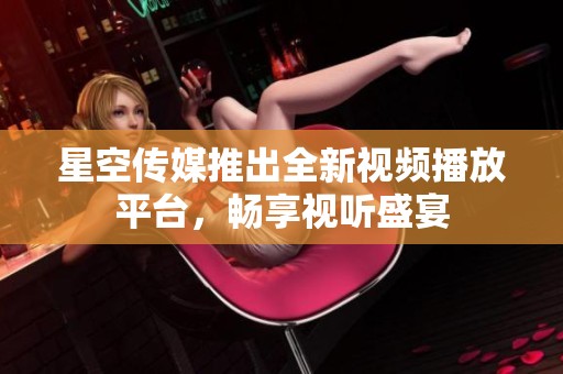 星空传媒推出全新视频播放平台，畅享视听盛宴