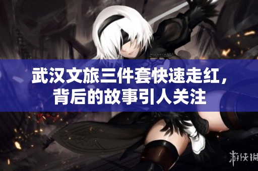 武汉文旅三件套快速走红，背后的故事引人关注