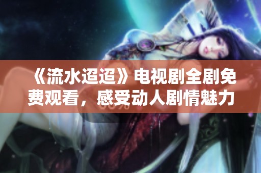 《流水迢迢》电视剧全剧免费观看，感受动人剧情魅力