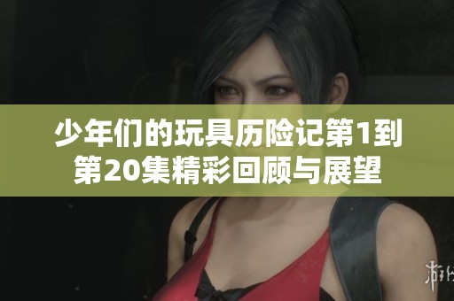 少年们的玩具历险记第1到第20集精彩回顾与展望