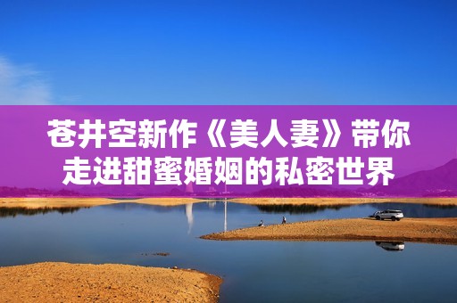 苍井空新作《美人妻》带你走进甜蜜婚姻的私密世界