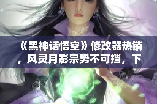 《黑神话悟空》修改器热销，风灵月影宗势不可挡，下载破250万！