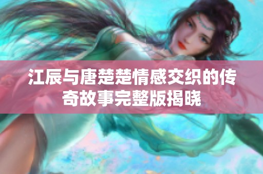 江辰与唐楚楚情感交织的传奇故事完整版揭晓