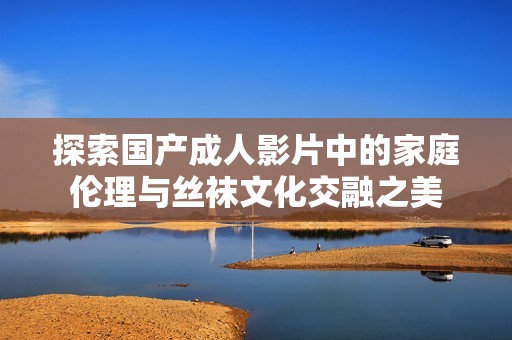 探索国产成人影片中的家庭伦理与丝袜文化交融之美