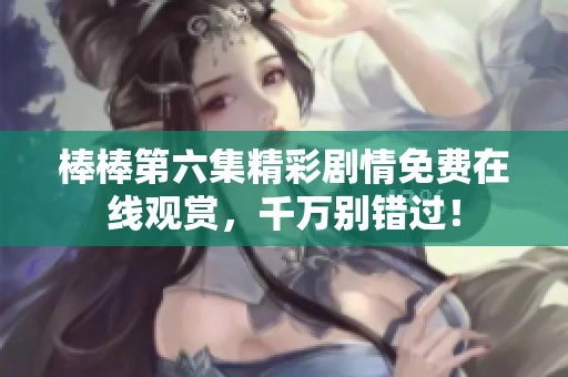 棒棒第六集精彩剧情免费在线观赏，千万别错过！