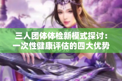 三人团体体检新模式探讨：一次性健康评估的四大优势