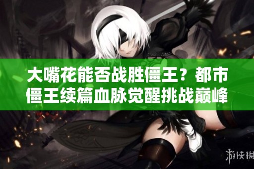 大嘴花能否战胜僵王？都市僵王续篇血脉觉醒挑战巅峰