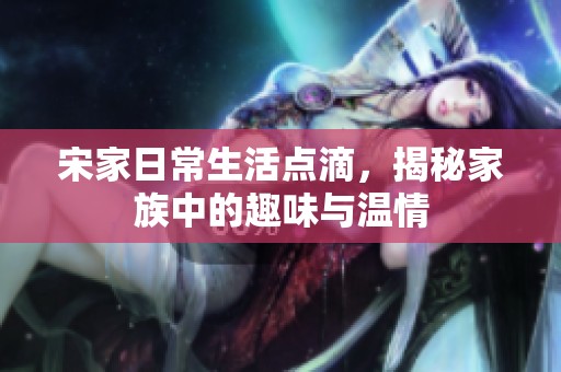 宋家日常生活点滴，揭秘家族中的趣味与温情
