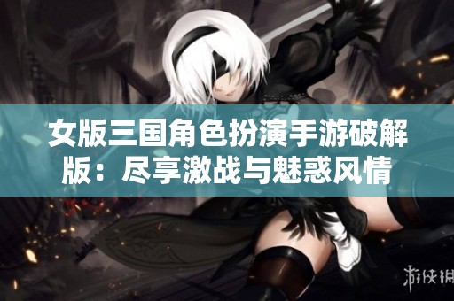 女版三国角色扮演手游破解版：尽享激战与魅惑风情