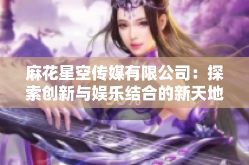 麻花星空传媒有限公司：探索创新与娱乐结合的新天地
