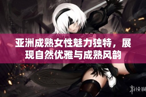 亚洲成熟女性魅力独特，展现自然优雅与成熟风韵